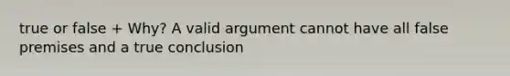 true or false + Why? A valid argument cannot have all false premises and a true conclusion