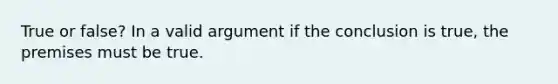 True or false? In a valid argument if the conclusion is true, the premises must be true.