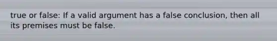 true or false: If a valid argument has a false conclusion, then all its premises must be false.