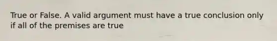 True or False. A valid argument must have a true conclusion only if all of the premises are true