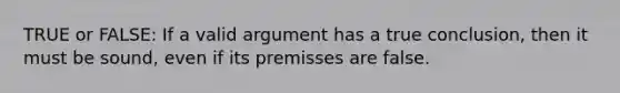 TRUE or FALSE: If a valid argument has a true conclusion, then it must be sound, even if its premisses are false.