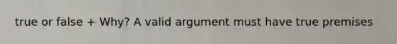 true or false + Why? A valid argument must have true premises