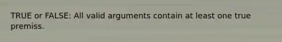 TRUE or FALSE: All valid arguments contain at least one true premiss.