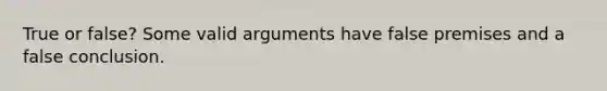 True or false? Some valid arguments have false premises and a false conclusion.