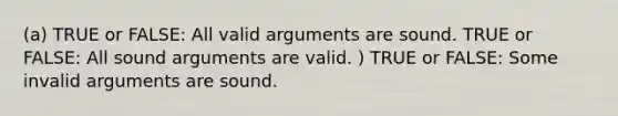 (a) TRUE or FALSE: All valid arguments are sound. TRUE or FALSE: All sound arguments are valid. ) TRUE or FALSE: Some invalid arguments are sound.