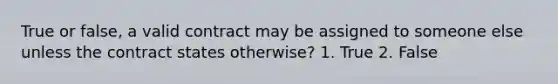 True or false, a valid contract may be assigned to someone else unless the contract states otherwise? 1. True 2. False