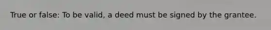 True or false: To be valid, a deed must be signed by the grantee.