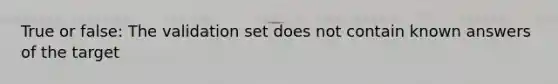 True or false: The validation set does not contain known answers of the target