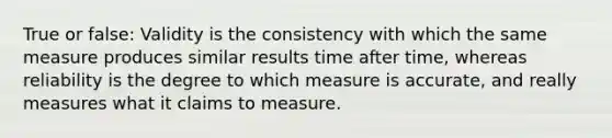 True or false: Validity is the consistency with which the same measure produces similar results time after time, whereas reliability is the degree to which measure is accurate, and really measures what it claims to measure.