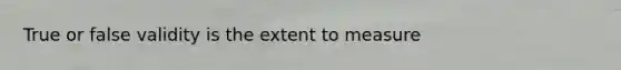 True or false validity is the extent to measure