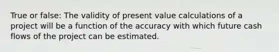 True or false: The validity of present value calculations of a project will be a function of the accuracy with which future cash flows of the project can be estimated.