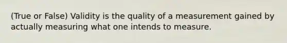 (True or False) Validity is the quality of a measurement gained by actually measuring what one intends to measure.