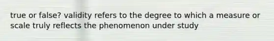 true or false? validity refers to the degree to which a measure or scale truly reflects the phenomenon under study
