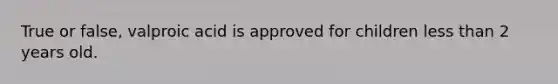 True or false, valproic acid is approved for children less than 2 years old.