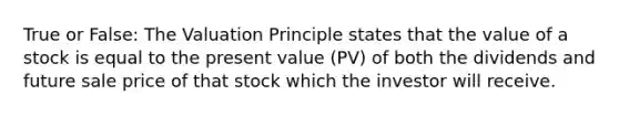 True or False: The Valuation Principle states that the value of a stock is equal to the present value (PV) of both the dividends and future sale price of that stock which the investor will receive.