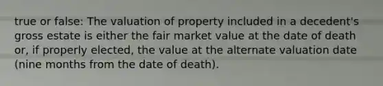 true or false: The valuation of property included in a decedent's gross estate is either the fair market value at the date of death or, if properly elected, the value at the alternate valuation date (nine months from the date of death).