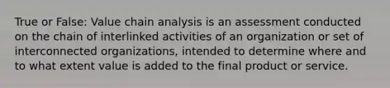 True or False: Value chain analysis is an assessment conducted on the chain of interlinked activities of an organization or set of interconnected organizations, intended to determine where and to what extent value is added to the final product or service.