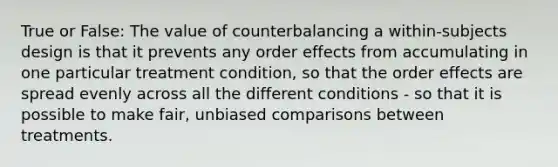 True or False: The value of counterbalancing a within-subjects design is that it prevents any order effects from accumulating in one particular treatment condition, so that the order effects are spread evenly across all the different conditions - so that it is possible to make fair, unbiased comparisons between treatments.