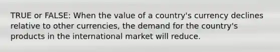 TRUE or FALSE: When the value of a country's currency declines relative to other currencies, the demand for the country's products in the international market will reduce.