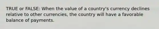 TRUE or FALSE: When the value of a country's currency declines relative to other currencies, the country will have a favorable balance of payments.