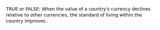 TRUE or FALSE: When the value of a country's currency declines relative to other currencies, the standard of living within the country improves.