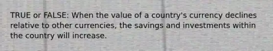 TRUE or FALSE: When the value of a country's currency declines relative to other currencies, the savings and investments within the country will increase.