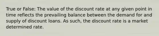 True or False: The value of the discount rate at any given point in time reflects the prevailing balance between the demand for and supply of discount loans. As such, the discount rate is a market determined rate.