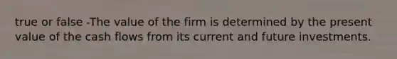 true or false -The value of the firm is determined by the present value of the cash flows from its current and future investments.