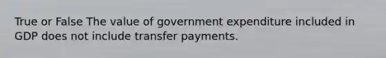 True or False The value of government expenditure included in GDP does not include transfer payments.