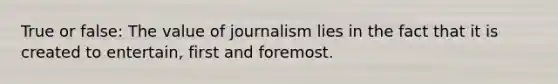 True or false: The value of journalism lies in the fact that it is created to entertain, first and foremost.