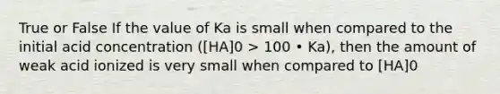 True or False If the value of Ka is small when compared to the initial acid concentration ([HA]0 > 100 • Ka), then the amount of weak acid ionized is very small when compared to [HA]0