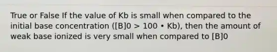 True or False If the value of Kb is small when compared to the initial base concentration ([B]0 > 100 • Kb), then the amount of weak base ionized is very small when compared to [B]0