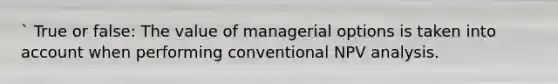 ` True or false: The value of managerial options is taken into account when performing conventional NPV analysis.