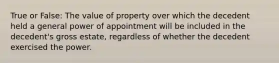 True or False: The value of property over which the decedent held a general power of appointment will be included in the decedent's gross estate, regardless of whether the decedent exercised the power.