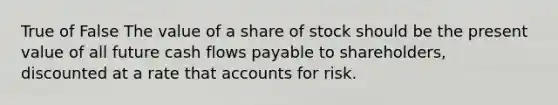 True of False The value of a share of stock should be the present value of all future cash flows payable to shareholders, discounted at a rate that accounts for risk.