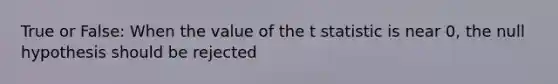 True or False: When the value of the t statistic is near 0, the null hypothesis should be rejected