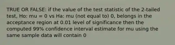 TRUE OR FALSE: if the value of the test statistic of the 2-tailed test, Ho: mu = 0 vs Ha: mu (not equal to) 0, belongs in the acceptance region at 0.01 level of significance then the computed 99% confidence interval estimate for mu using the same sample data will contain 0