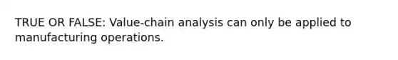 TRUE OR FALSE: Value-chain analysis can only be applied to manufacturing operations.