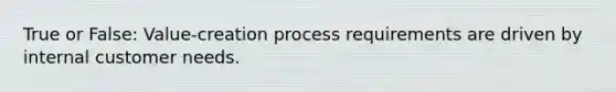 True or False: Value-creation process requirements are driven by internal customer needs.