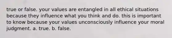 true or false. your values are entangled in all ethical situations because they influence what you think and do. this is important to know because your values unconsciously influence your moral judgment. a. true. b. false.