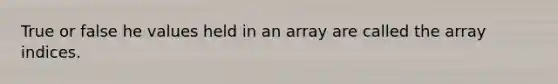 True or false he values held in an array are called the array indices.