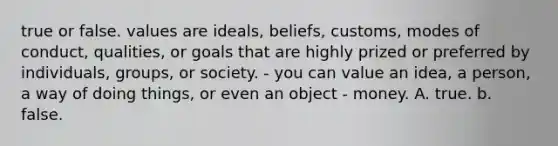 true or false. values are ideals, beliefs, customs, modes of conduct, qualities, or goals that are highly prized or preferred by individuals, groups, or society. - you can value an idea, a person, a way of doing things, or even an object - money. A. true. b. false.