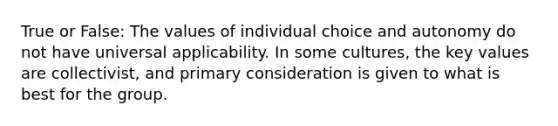 True or False: The values of individual choice and autonomy do not have universal applicability. In some cultures, the key values are collectivist, and primary consideration is given to what is best for the group.