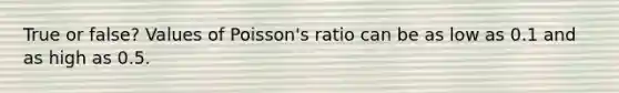 True or false? Values of Poisson's ratio can be as low as 0.1 and as high as 0.5.