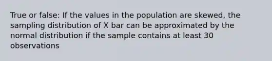 True or false: If the values in the population are skewed, the sampling distribution of X bar can be approximated by the normal distribution if the sample contains at least 30 observations