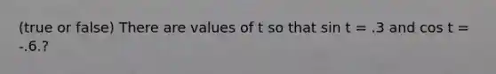 (true or false) There are values of t so that sin t = .3 and cos t = -.6.?