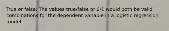 True or false: The values true/false or 0/1 would both be valid combinations for the dependent variable in a logistic regression model.