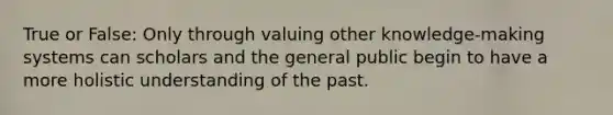 True or False: Only through valuing other knowledge-making systems can scholars and the general public begin to have a more holistic understanding of the past.