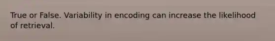 True or False. Variability in encoding can increase the likelihood of retrieval.