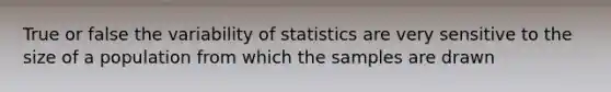 True or false the variability of statistics are very sensitive to the size of a population from which the samples are drawn